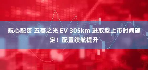 航心配资 五菱之光 EV 305km 进取型上市时间确定！配置续航提升