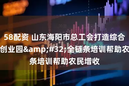 58配资 山东海阳市总工会打造综合性工友创业园&#32;全链条培训帮助农民增收