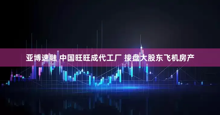 亚博速融 中国旺旺成代工厂 接盘大股东飞机房产