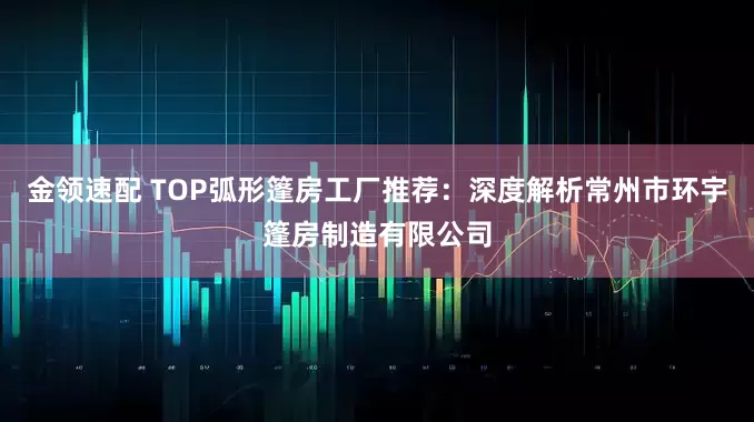 金领速配 TOP弧形篷房工厂推荐：深度解析常州市环宇篷房制造有限公司