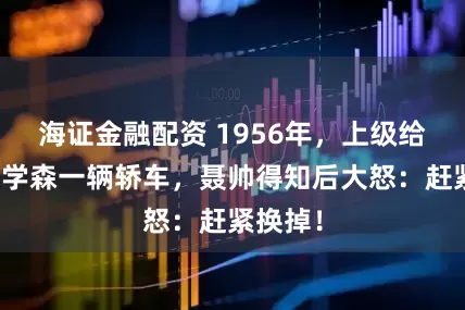 海证金融配资 1956年，上级给配备钱学森一辆轿车，聂帅得知后大怒：赶紧换掉！