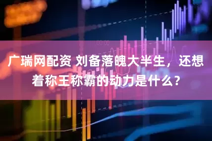 广瑞网配资 刘备落魄大半生，还想着称王称霸的动力是什么？