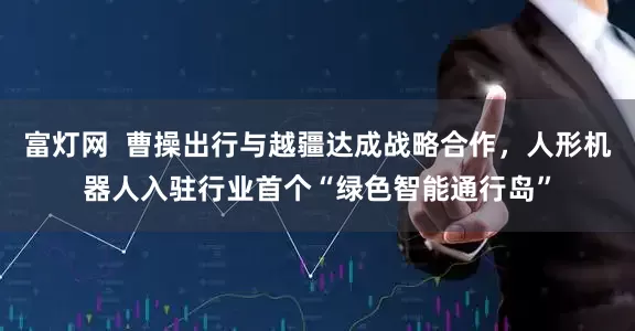 富灯网  曹操出行与越疆达成战略合作，人形机器人入驻行业首个“绿色智能通行岛”