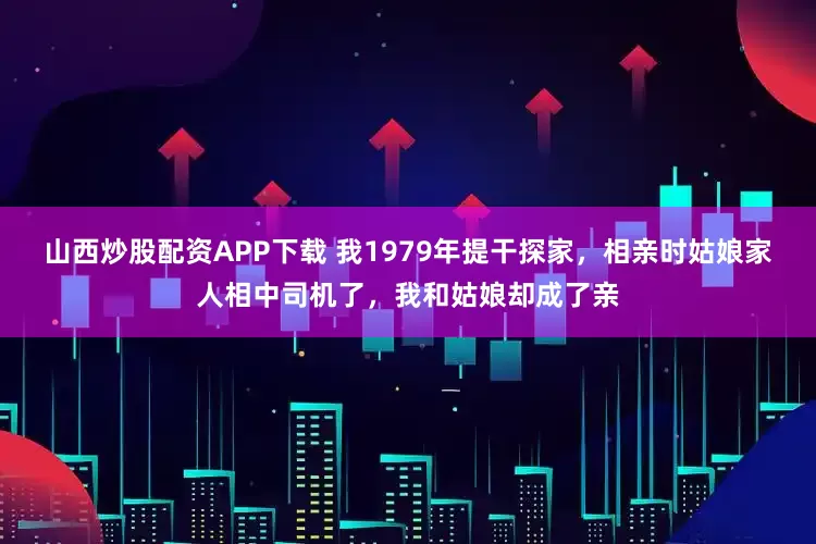 山西炒股配资APP下载 我1979年提干探家，相亲时姑娘家人相中司机了，我和姑娘却成了亲