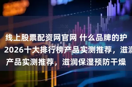 线上股票配资网官网 什么品牌的护手霜全能好用？2026十大排行榜产品实测推荐，滋润保湿预防干燥