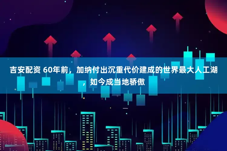 吉安配资 60年前，加纳付出沉重代价建成的世界最大人工湖，如今成当地骄傲