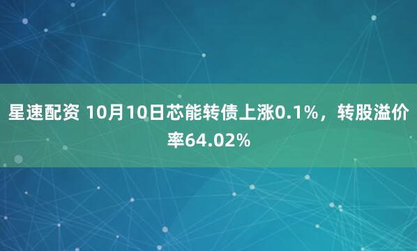 星速配资 10月10日芯能转债上涨0.1%，转股溢价率64.02%