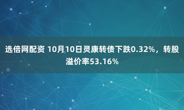 选倍网配资 10月10日灵康转债下跌0.32%，转股溢价率53.16%