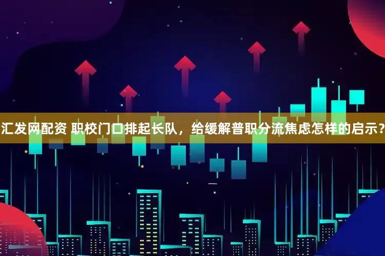 汇发网配资 职校门口排起长队，给缓解普职分流焦虑怎样的启示？